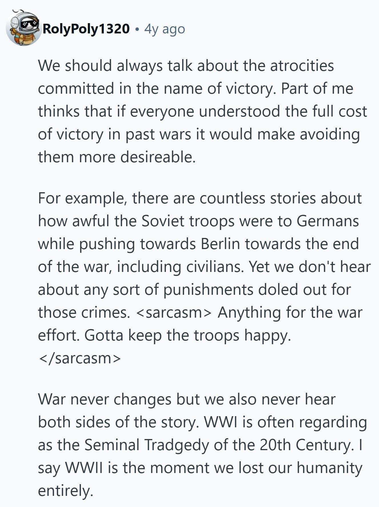 RolyPoly1320 4y ago We should always talk about the atrocities committed in the name of victory. Part of me thinks that if everyone understood the full cost of victory in past wars it would make avoiding them more desireable. For example, there are countless stories about how awful the Soviet troops were to Germans while pushing towards Berlin towards the end of the war, including civilians. Yet we don't hear about any sort of punishments doled out for those crimes. <sarcasm> Anything for the war effort. Gotta keep the troops happy. </sarcasm> War never changes but we also never hear 