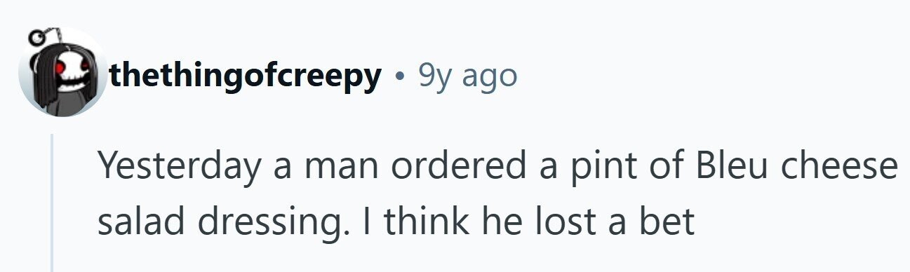 thethingofcreepy.9y= ago Yesterday a man ordered a pint of Bleu cheese salad dressing. | think he lost a bet 