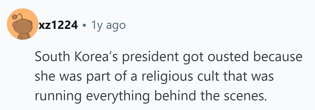xz1224 . 1y ago South Korea's president got ousted because she was part of a religious cult that was running everything behind the scenes. 