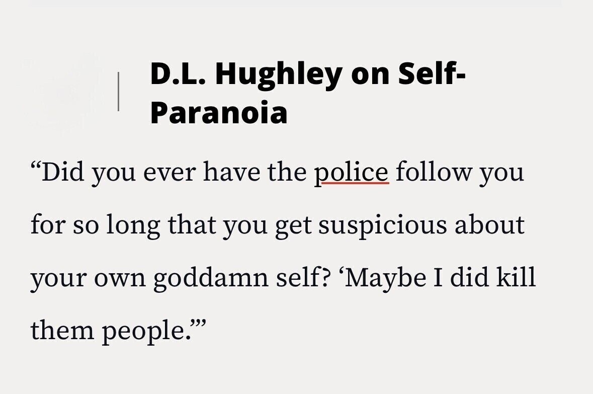 D.L. Hughley on Self- Paranoia Did you ever have the police follow you for so long that you get suspicious about your own goddamn self? 'Maybe I did kill them people.