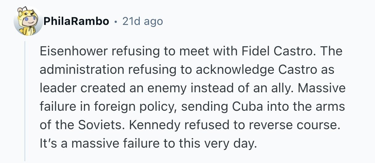 PhilaRambo . 21d ago Eisenhower refusing to meet with Fidel Castro. The administration refusing to acknowledge Castro as leader created an enemy instead of an ally. Massive failure in foreign policy, sending Cuba into the arms of the Soviets. Kennedy refused to reverse course. It's a massive failure to this very day. 
