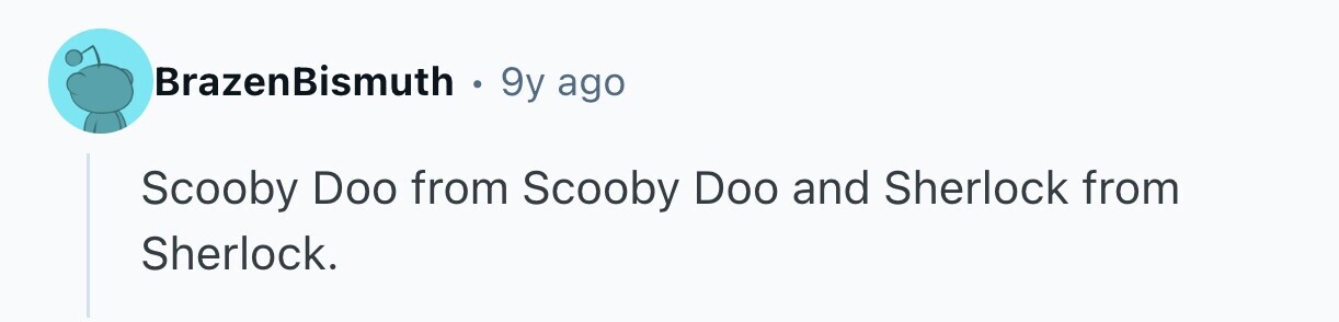 BrazenBismuth . 9y ago Scooby Doo from Scooby Doo and Sherlock from Sherlock.