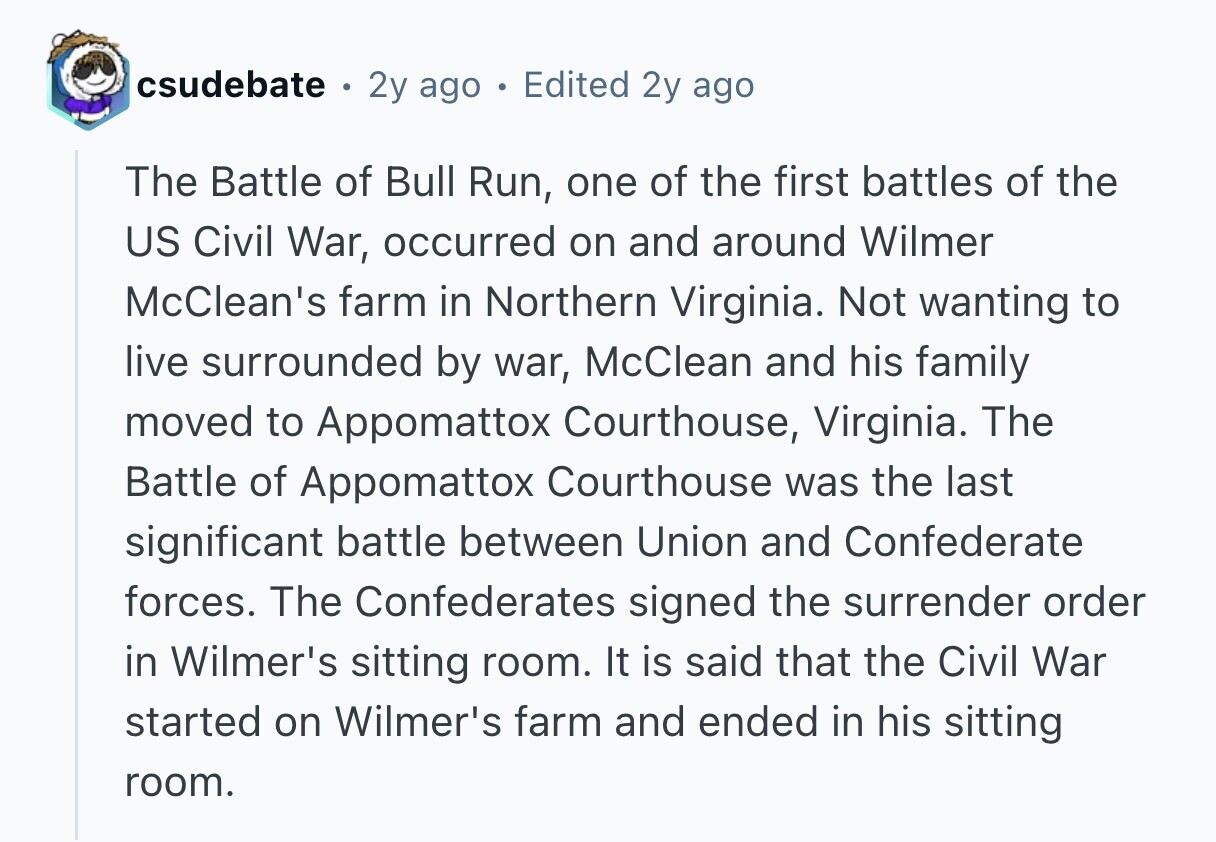 csudebate 2y ago Edited 2y ago The Battle of Bull Run, one of the first battles of the US Civil War, occurred on and around Wilmer McClean's farm in Northern Virginia. Not wanting to live surrounded by war, McClean and his family moved to Appomattox Courthouse, Virginia. The Battle of Appomattox Courthouse was the last significant battle between Union and Confederate forces. The Confederates signed the surrender order in Wilmer's sitting room. It is said that the Civil War started on Wilmer's farm and ended in his sitting room. 