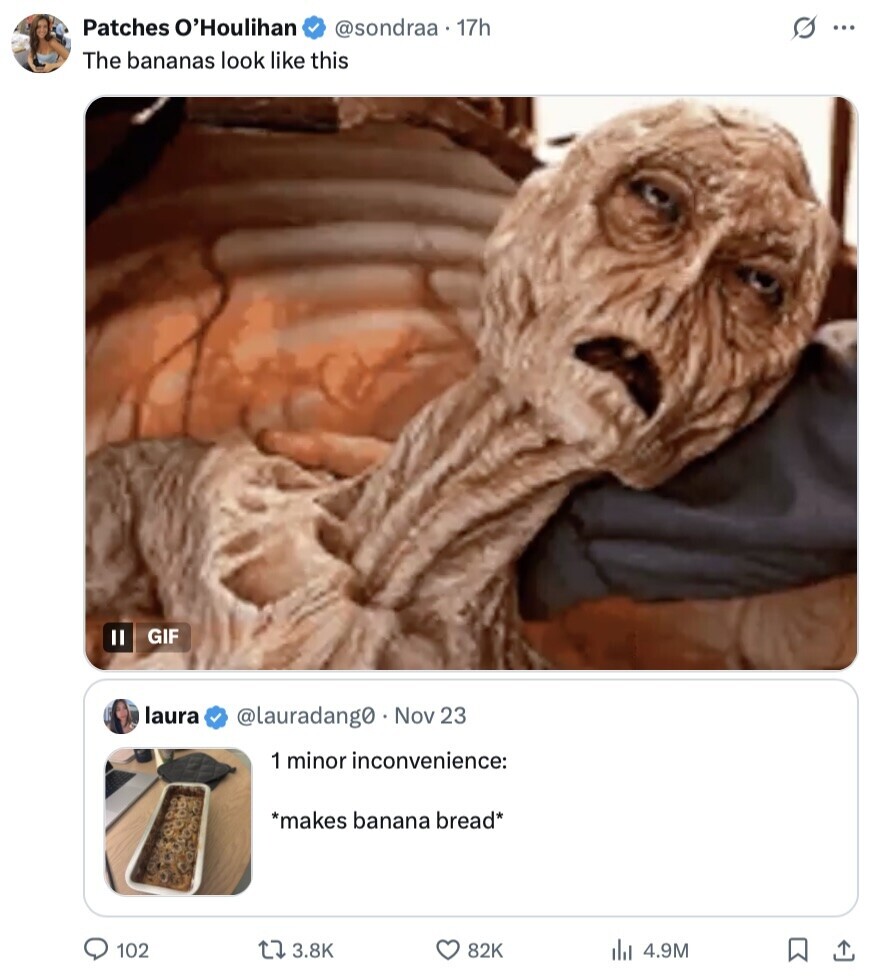 Patches O'Houlihan @sondraa . 17h s ... The bananas look like this GIF II laura @lauradang0 Nov 23 1 minor inconvenience: *makes banana bread* 102 3.8K 82K 4.9M 
