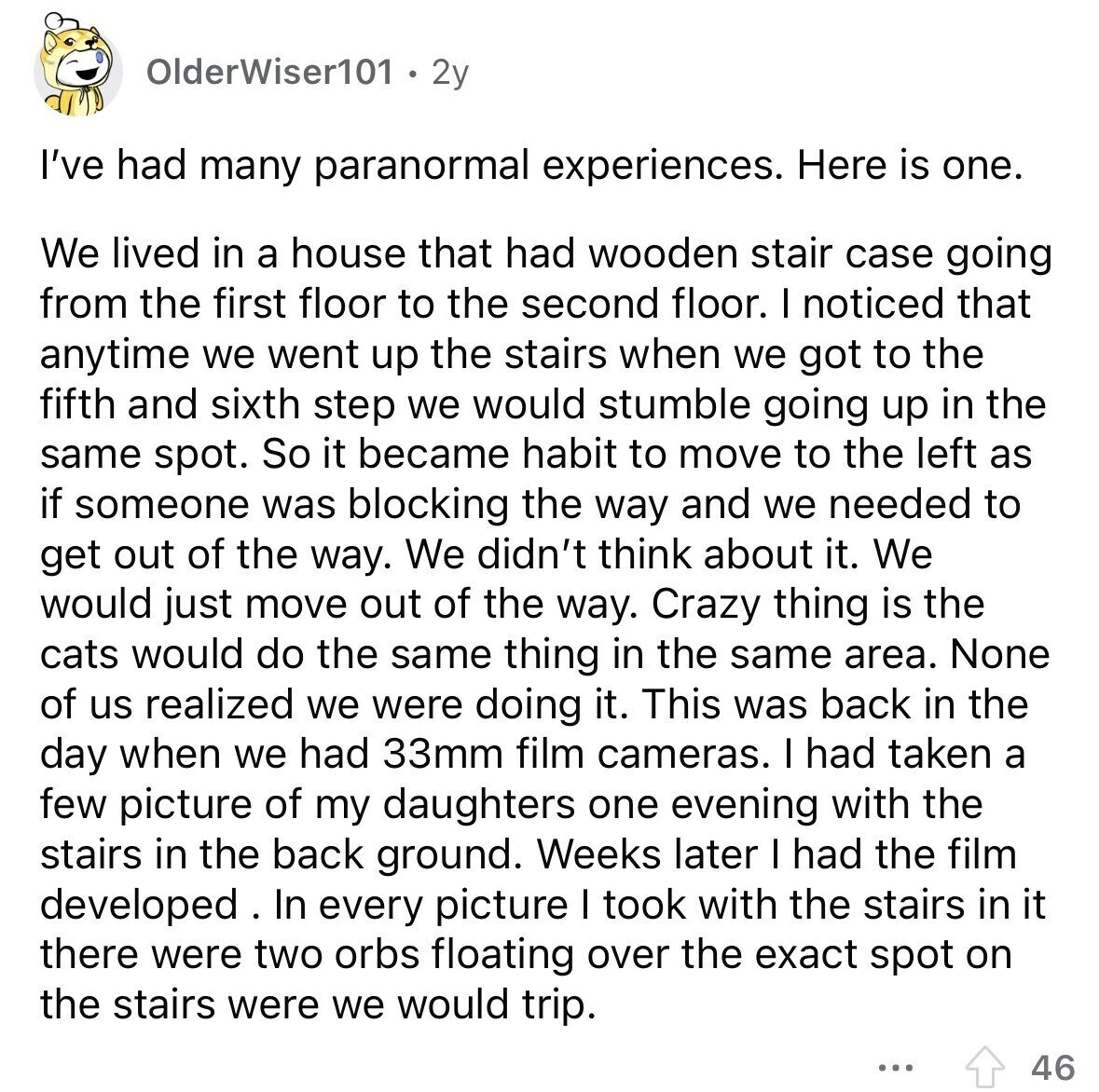 OlderWiser101 2y I've had many paranormal experiences. Here is one. We lived in a house that had wooden stair case going from the first floor to the second floor. I noticed that anytime we went up the stairs when we got to the fifth and sixth step we would stumble going up in the same spot. So it became habit to move to the left as if someone was blocking the way and we needed to get out of the way. We didn't think about it. We would just move out of the way. Crazy thing is the cats would