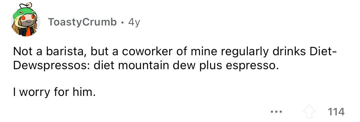 ToastyCrumb 4y Not a barista, but a coworker of mine regularly drinks Diet- Dewspressos: diet mountain dew plus espresso. I worry for him. ... 114