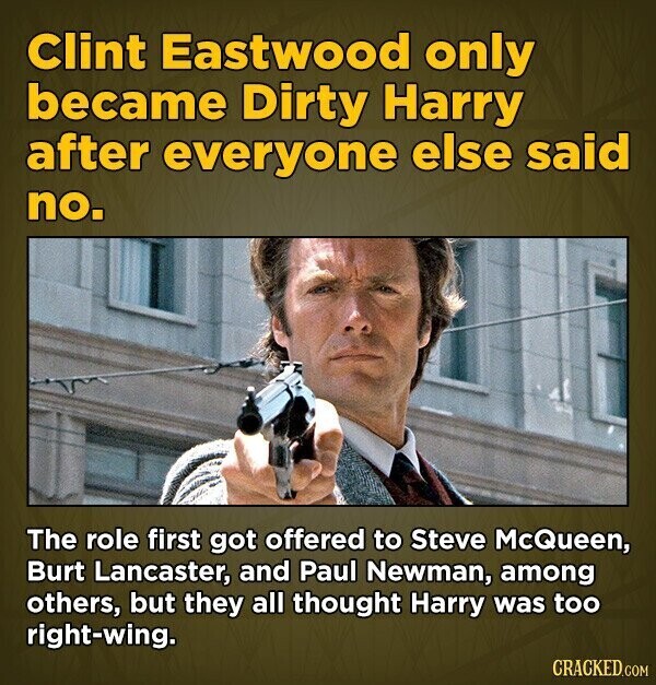 Clint Eastwood only became Dirty Harry after everyone else said no. The role first got offered to Steve McQueen, Burt Lancaster, and Paul Newman, among others, but they all thought Harry was too right-wing. CRACKED.COM
