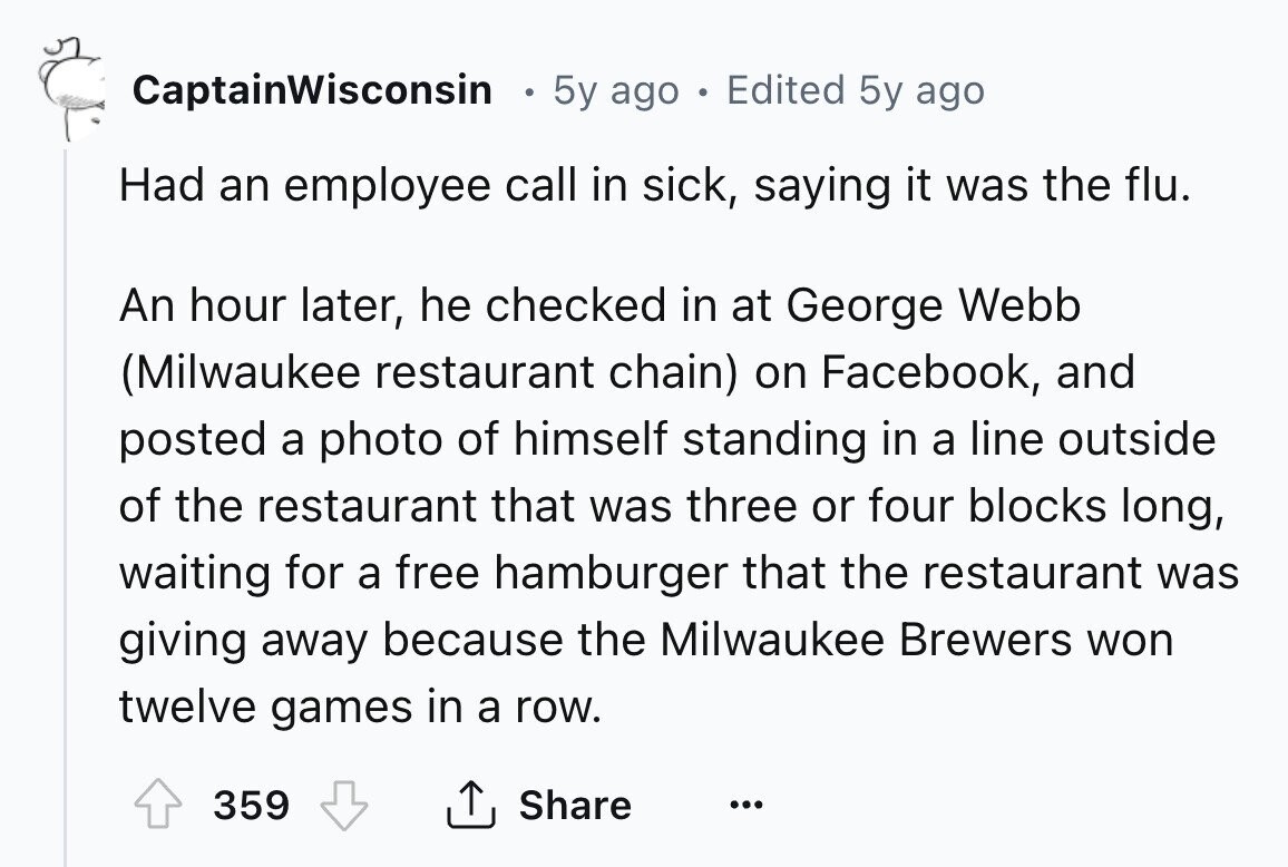 CaptainWisconsin 5y ago в Edited 5y ago Had an employee call in sick, saying it was the flu. An hour later, he checked in at George Webb (Milwaukee restaurant chain) on Facebook, and posted a photo of himself standing in a line outside of the restaurant that was three or four blocks long, waiting for a free hamburger that the restaurant was giving away because the Milwaukee Brewers won twelve games in a row. Share 359 ... 