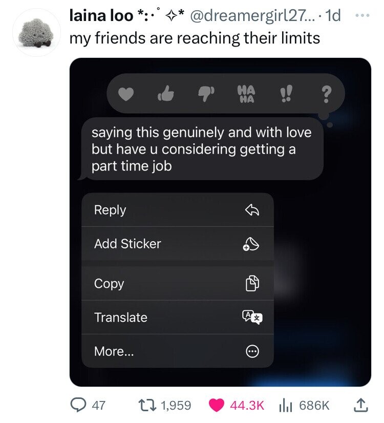 laina loo * @dreamergirl27... - 1d ... my friends are reaching their limits НА НА ? saying this genuinely and with love but have u considering getting a part time job Reply Add Sticker + Copy Translate A x More... ... 47 1,959 44.3K 686K