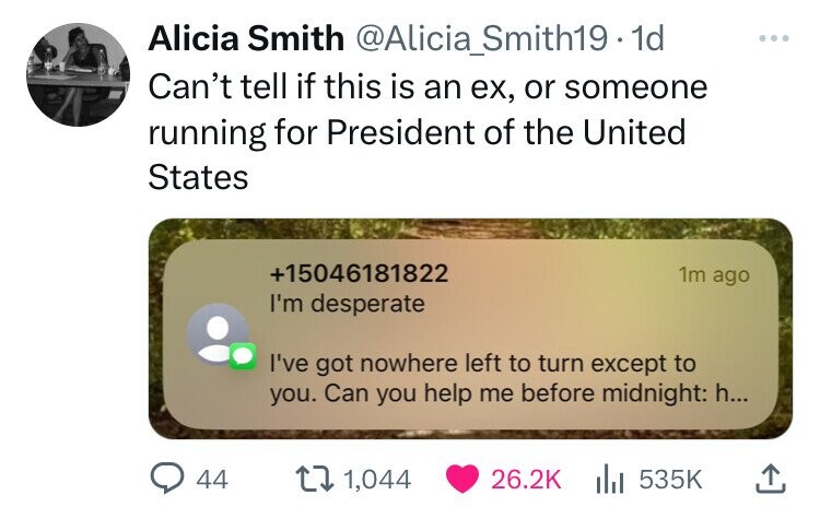 Alicia Smith @Alicia_Smith19. 1d ... Can't tell if this is an ex, or someone running for President of the United States +15046181822 1m ago I'm desperate I've got nowhere left to turn except to you. Can you help me before midnight: h... 44 1,044 26.2K 535K
