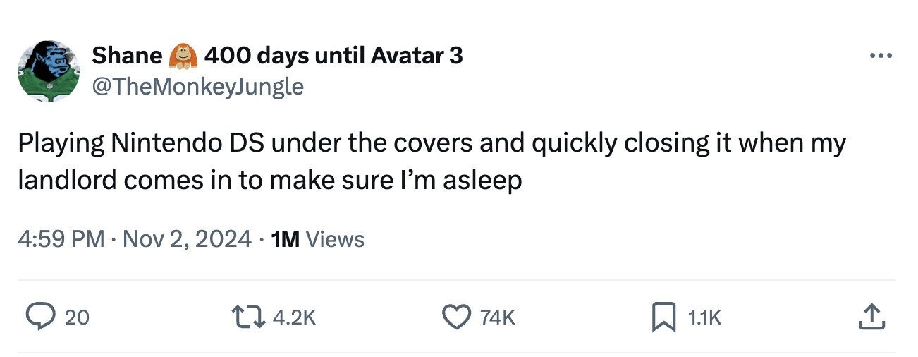 Shane 400 days until Avatar 3 ... @TheMonkeyJungle Playing Nintendo DS under the covers and quickly closing it when my landlord comes in to make sure I'm asleep 4:59 PM Nov 2, 2024 1M Views 20 4.2K 74K 1.1K
