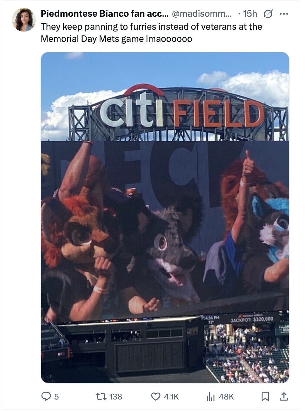 Piedmontese Bianco fan acc... @madisomm... 15h s ... They keep panning to furries instead of veterans at the Memorial Day Mets game Imaoooooo citi FIELD 4:34 PM JACKPOT: $320,000 million 72° TULLAM DEL 5 138 4.1K 48K