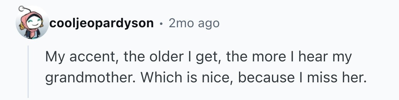 cooljeopardyson . 2mo ago My accent, the older I get, the more I hear my grandmother. Which is nice, because I miss her.