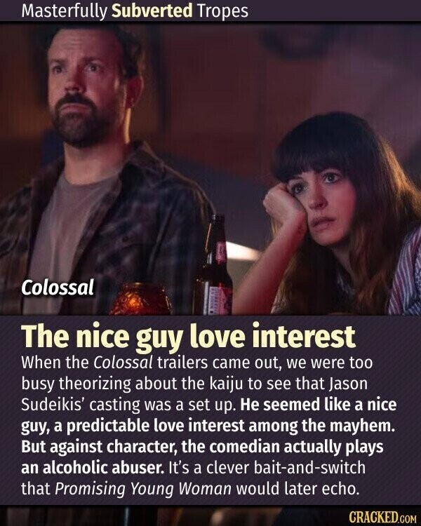 Masterfully Subverted Tropes Colossal The nice guy love interest When the Colossal trailers came out, we were too busy theorizing about the kaiju to see that Jason Sudeikis' casting was a set up. Не seemed like a nice guy, a predictable love interest among the mayhem. But against character, the comedian actually plays an alcoholic abuser. It's a clever bait-and-switch that Promising Young Woman would later echo. CRACKED.COM