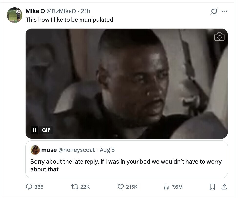 Mike o @ItzMikeO . 21h s ... This how I like to be manipulated Il GIF muse @honeyscoat Aug 5 Sorry about the late reply, if I was in your bed we wouldn't have to worry about that 365 22K 215K del 7.6M 