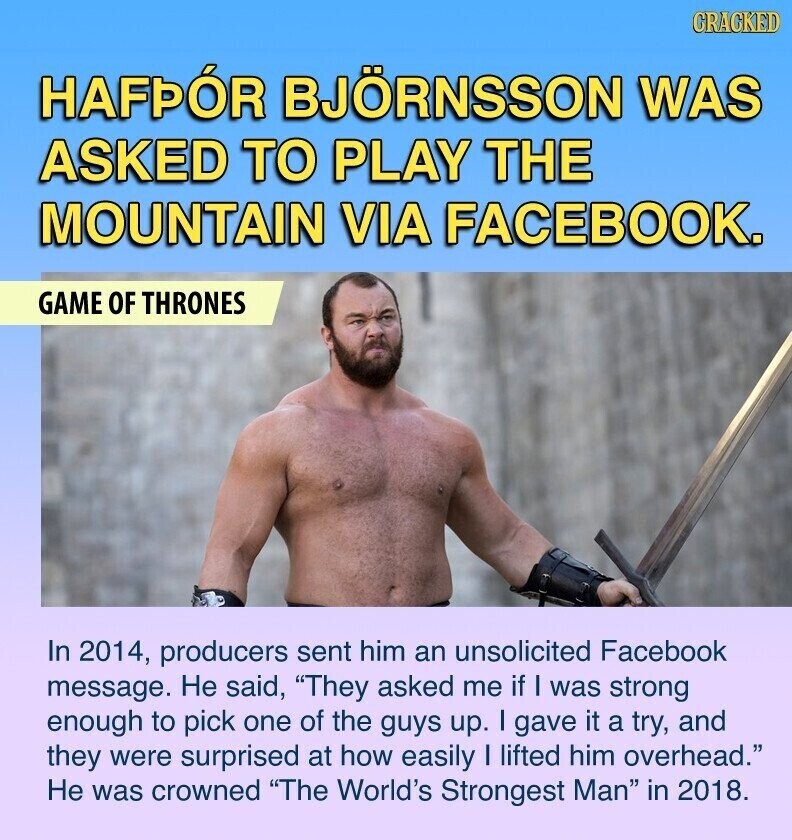 CRACKED HAFPÓR BJÖRNSSON WAS ASKED TO PLAY THE MOUNTAIN VIA FACEBOOK. GAME OF THRONES In 2014, producers sent him an unsolicited Facebook message. Не said, They asked me if I was strong enough to pick one of the guys up. I gave it a try, and they were surprised at how easily I lifted him overhead. Не was crowned The World's Strongest Man in 2018.