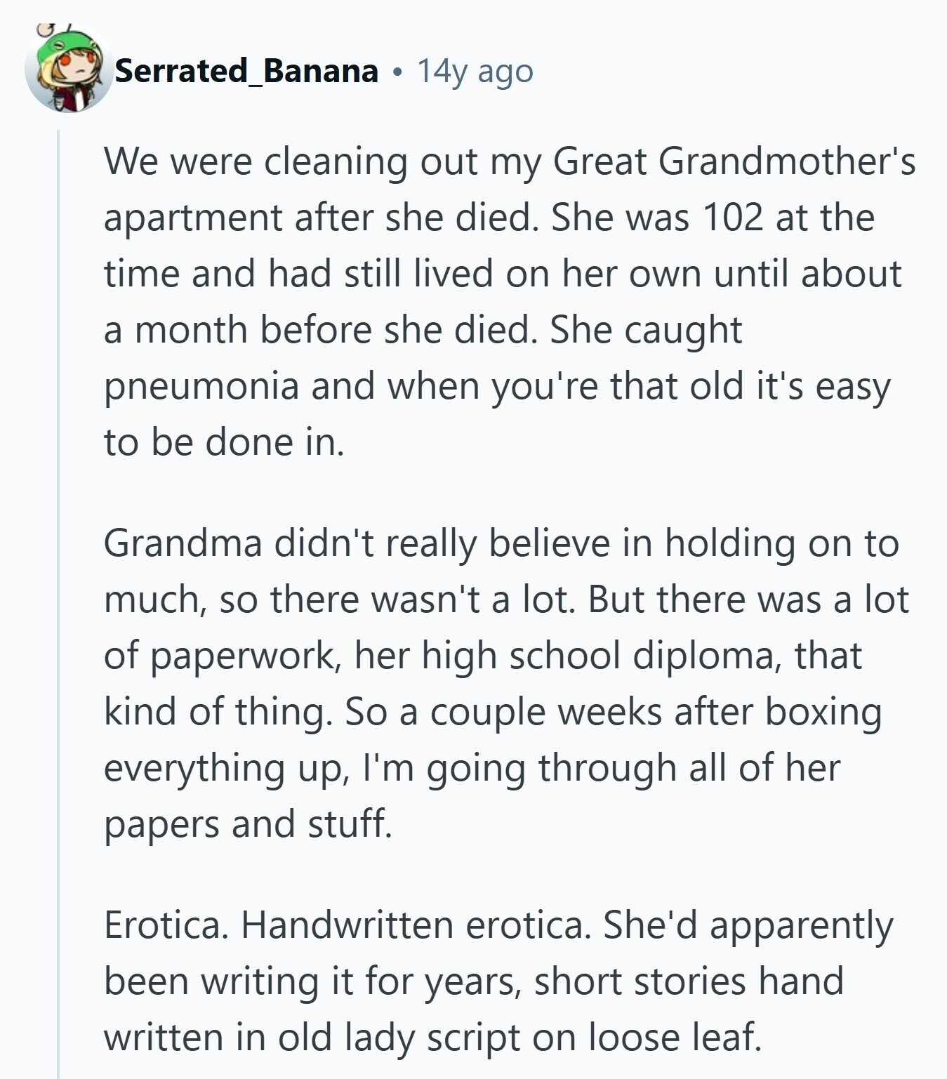 Serrated_Banana 14y ago We were cleaning out my Great Grandmother's apartment after she died. She was 102 at the time and had still lived on her own until about a month before she died. She caught pneumonia and when you're that old it's easy to be done in. Grandma didn't really believe in holding on to much, so there wasn't a lot. But there was a lot of paperwork, her high school diploma, that kind of thing. So a couple weeks after boxing everything up, I'm going through all of her papers and stuff. Erotica. Handwritten erotica. She'd apparently been 