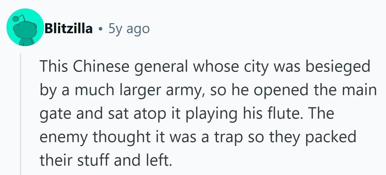 Blitzilla . 5y ago This Chinese general whose city was besieged by a much larger army, so he opened the main gate and sat atop it playing his flute. The enemy thought it was a trap so they packed their stuff and left.