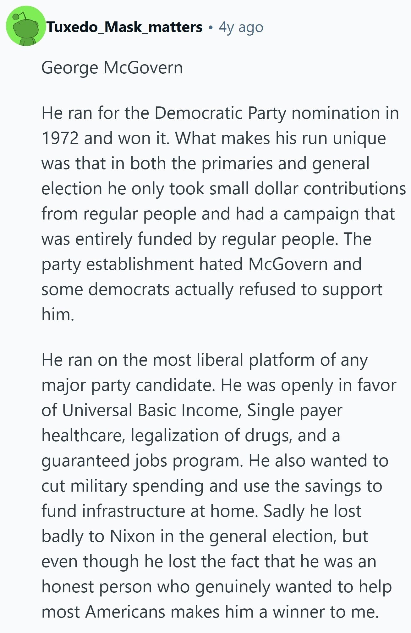 Tuxedo_Mask_matters 4y ago George McGovern Не ran for the Democratic Party nomination in 1972 and won it. What makes his run unique was that in both the primaries and general election he only took small dollar contributions from regular people and had a campaign that was entirely funded by regular people. The party establishment hated McGovern and some democrats actually refused to support him. Не ran on the most liberal platform of any major party candidate. Не was openly in favor of Universal Basic Income, Single payer healthcare, legalization of drugs, and a guaranteed jobs program. Не also wanted to 
