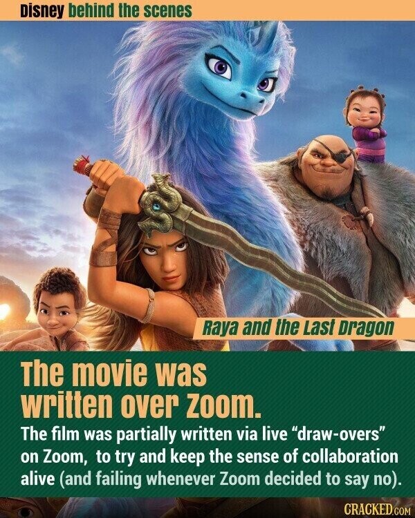 Disney behind the scenes Raya and the Last Dragon The movie was written over Zoom. The film was partially written via live draw-overs on Zoom, to try and keep the sense of collaboration alive (and failing whenever Zoom decided to say no). CRACKED.COM