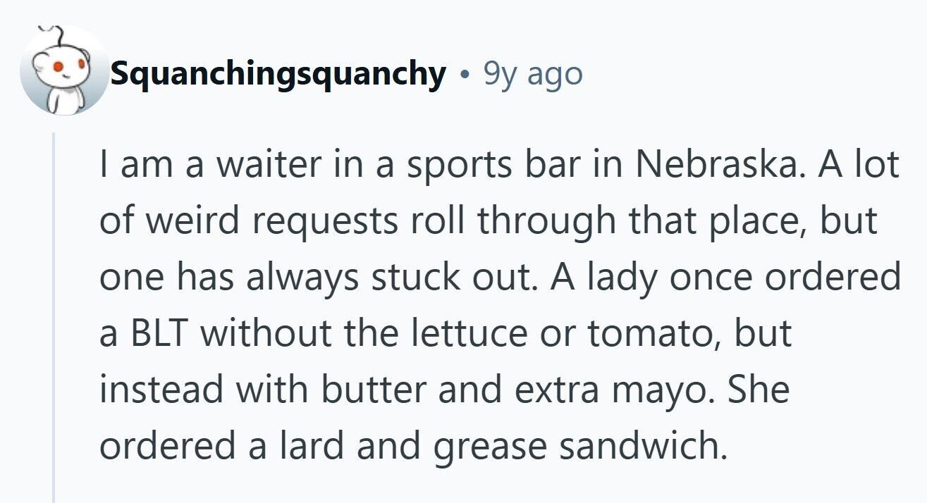 Squanchingsquanchy .  9y ago I am a waiter in a sports bar in Nebraska. A lot of weird requests roll through that place, but one has always stuck out. A lady once ordered a BLT without the lettuce or tomato, but instead with butter and extra mayo. She ordered a lard and grease sandwich. 