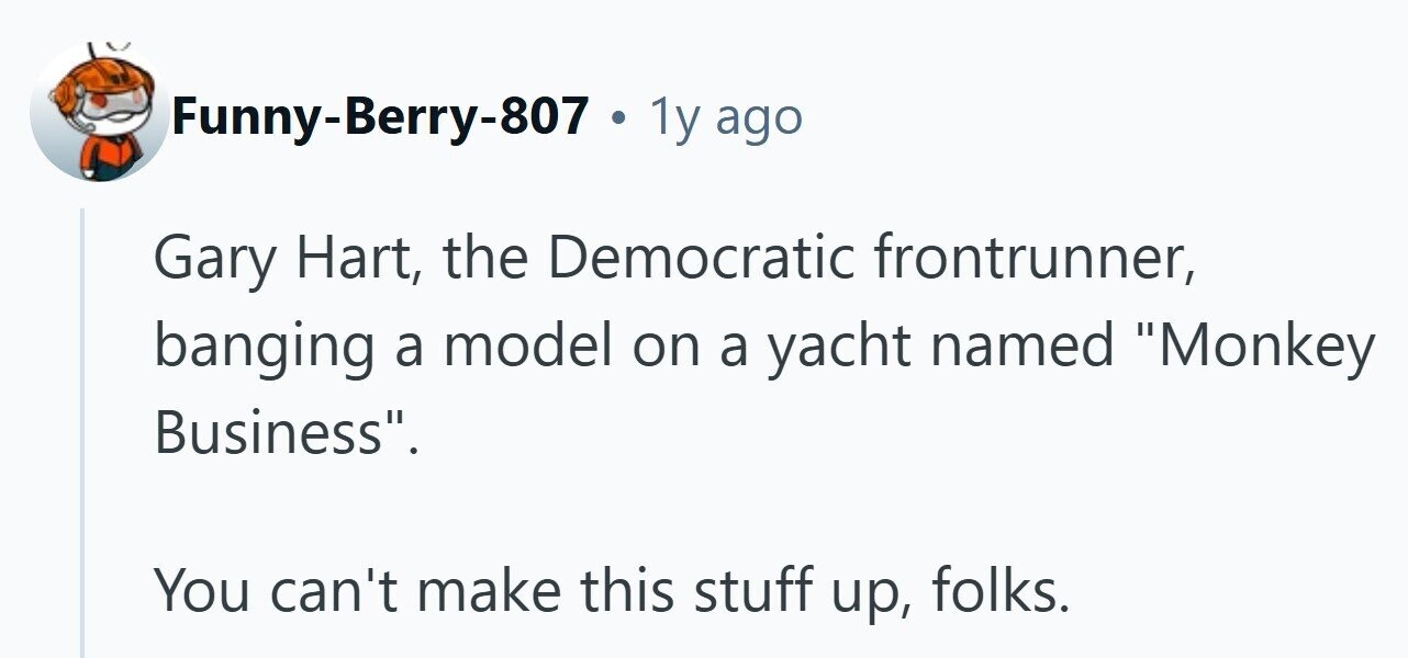 1y ago Gary Hart, the Democratic frontrunner, banging a model on a yacht named Monkey Business. You can't make this stuff up, folks. 