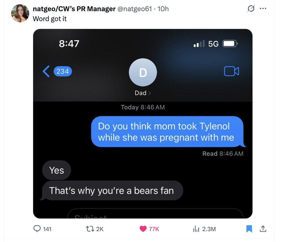 O natgeo/CW's PR Manager @natgeo61.10h ... Word got it 8:47 5G 234 D Dad Today 8:46 AM Do you think mom took Tylenol while she was pregnant with me Read 8:46 AM Yes That's why you're a bears fan Subject 141 2K 77K del 2.3M 