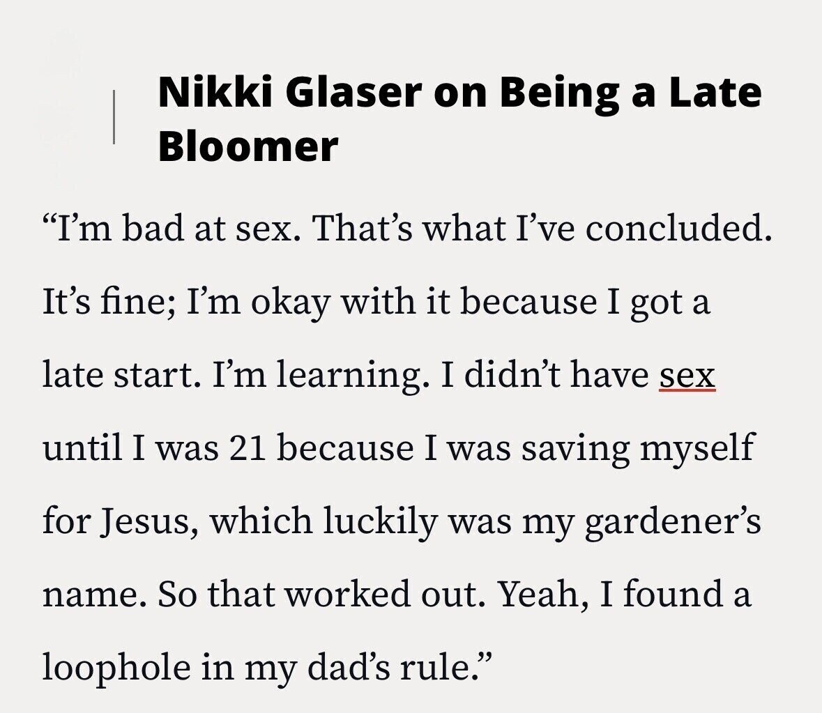 Nikki Glaser on Being a Late Bloomer I'm bad at sex. That's what I've concluded. It's fine; I'm okay with it because I got a late start. I'm learning. I didn't have sex until I was 21 because I was saving myself for Jesus, which luckily was my gardener's name. So that worked out. Yeah, I found a loophole in my dad's rule.