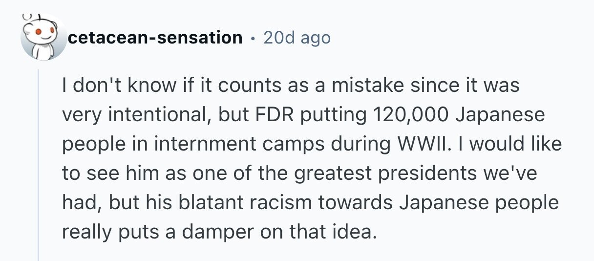 20d ago cetacean-sensation I don't know if it counts as a mistake since it was very intentional, but FDR putting 120,000 Japanese people in internment camps during WWII. I would like to see him as one of the greatest presidents we've had, but his blatant racism towards Japanese people really puts a damper on that idea. 
