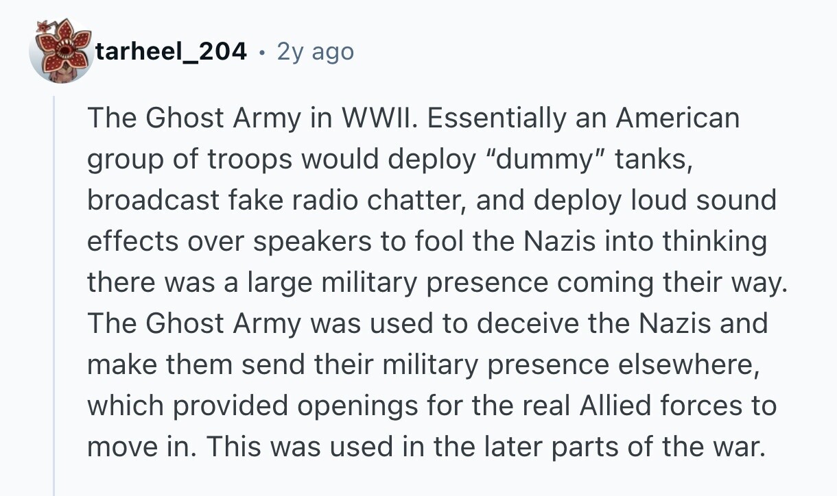 tarheel_204 . 2y ago The Ghost Army in WWII. Essentially an American group of troops would deploy dummy tanks, broadcast fake radio chatter, and deploy loud sound effects over speakers to fool the Nazis into thinking there was a large military presence coming their way. The Ghost Army was used to deceive the Nazis and make them send their military presence elsewhere, which provided openings for the real Allied forces to move in. This was used in the later parts of the war. 