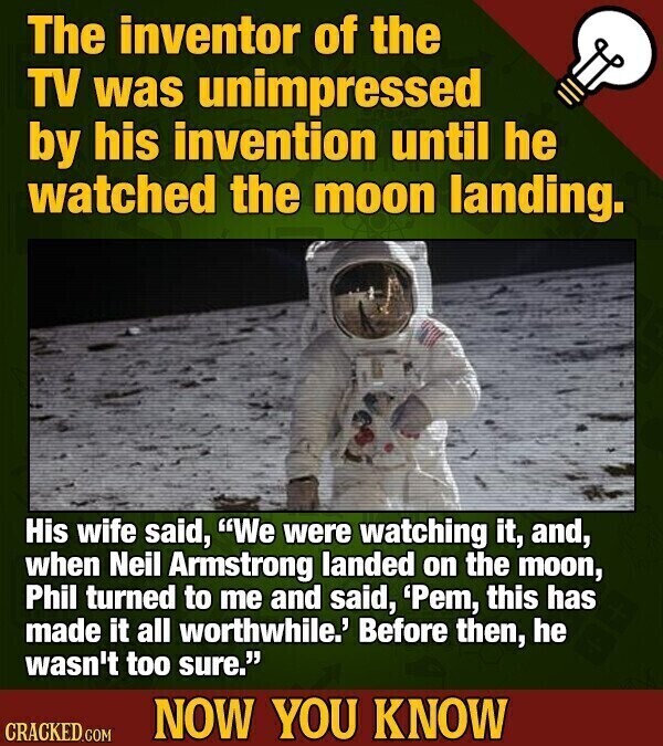 The inventor of the TV was unimpressed by his invention until he watched the moon landing. His wife said, We were watching it, and, when Neil Armstrong landed on the moon, Phil turned to me and said, 'Pem, this has made it all worthwhile.' Before then, he wasn't too sure. NOW YOU KNOW CRACKED.COM