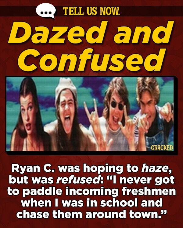 TELL US NOW. Dazed and Confused CRACKED Ryan C. was hoping to haze, but was refused: I never got to paddle incoming freshmen when I was in school and chase them around town.