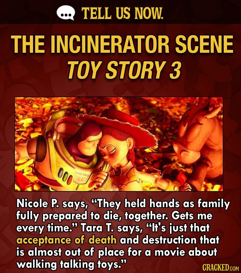 ... TELL US NOW. THE INCINERATOR SCENE TOY STORY 3 SSICC Nacco Nicole P. says, They held hands as family fully prepared to die, together. Gets me every time. Tara T. says, It's just that acceptance of death and destruction that is almost out of place for a movie about walking talking toys. CRACKED.COM