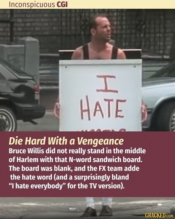 Inconspicuous CGI I HATE Die Hard With a Vengeance Bruce Willis did not really stand in the middle of Harlem with that N-word sandwich board. The board was blank, and the FX team adde the hate word (and a surprisingly bland I hate everybody for the TV version). CRACKED.COM