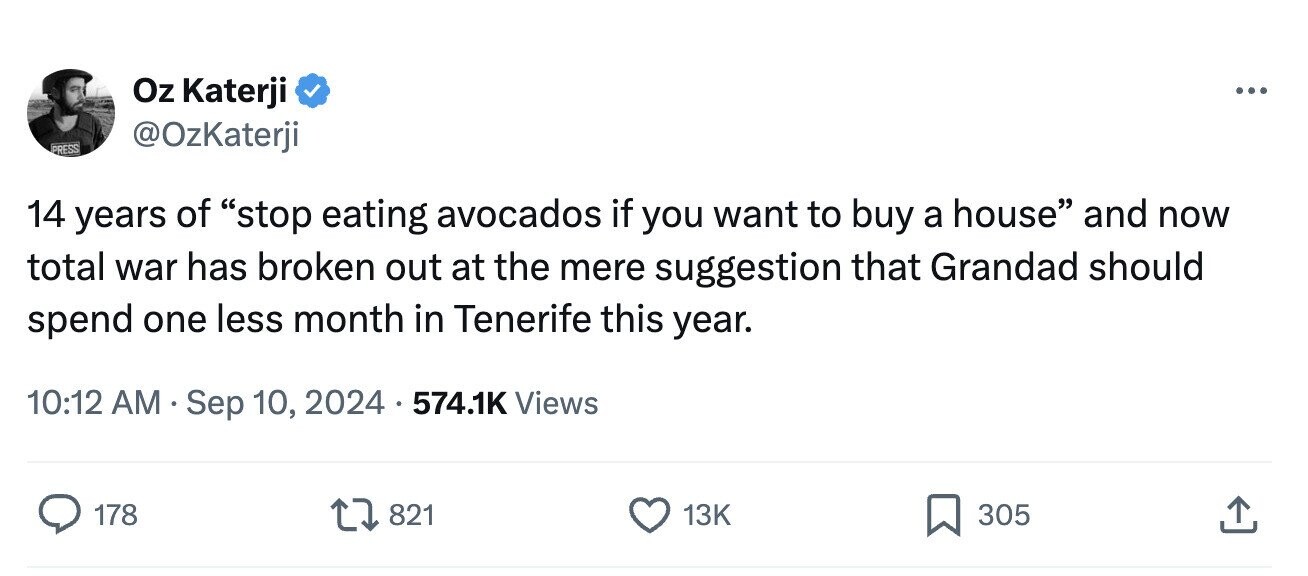Oz Katerji ... @OzKaterji PRESS 14 years of stop eating avocados if you want to buy a house and now total war has broken out at the mere suggestion that Grandad should spend one less month in Tenerife this year. 10:12 AM Sep 10, 2024 574.1K Views 178 821 13K 305