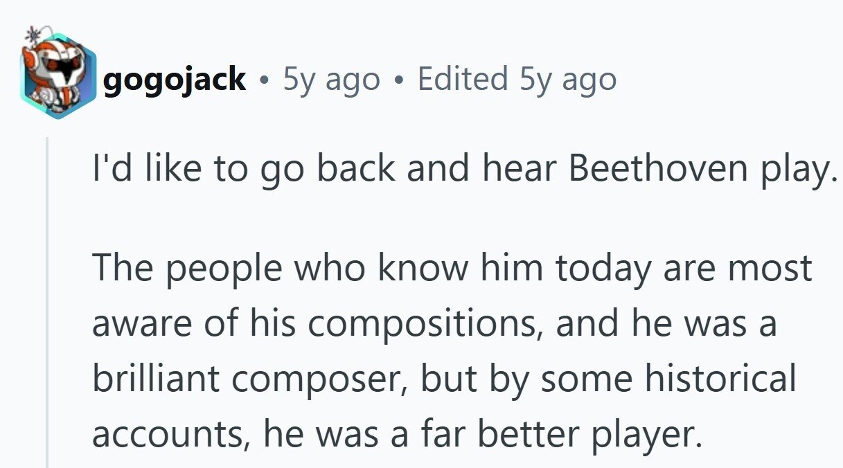 gogojack . 5y ago . Edited 5y ago I'd like to go back and hear Beethoven play. The people who know him today are most aware of his compositions, and he was a brilliant composer, but by some historical accounts, he was a far better player.