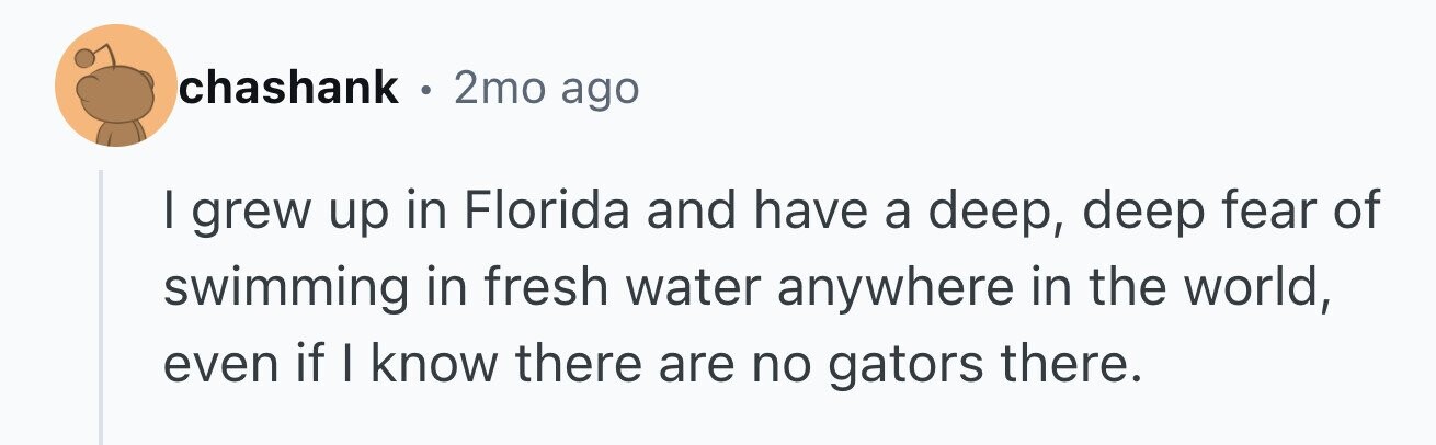 chashank . 2mo ago I grew up in Florida and have a deep, deep fear of swimming in fresh water anywhere in the world, even if I know there are no gators there.