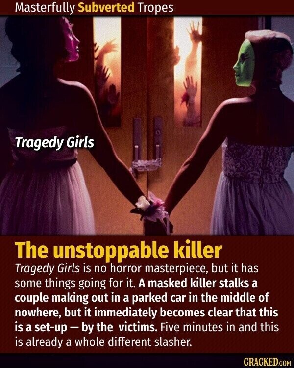 Masterfully Subverted Tropes Tragedy Girls The unstoppable killer Tragedy Girls is no horror masterpiece, but it has some things going for it. A masked killer stalks a couple making out in a parked car in the middle of nowhere, but it immediately becomes clear that this is a set-up-by the victims. Five minutes in and this is already a whole different slasher. CRACKED.COM