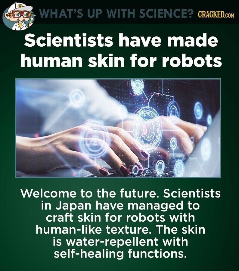 WHAT'S UP WITH SCIENCE? CRACKED.COM Scientists have made human skin for robots Welcome to the future. Scientists in Japan have managed to craft skin for robots with human-like texture. The skin is water-repellent with self-healing functions.