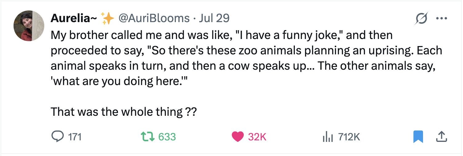 Aurelia~ @AuriBlooms Jul 29 ... My brother called me and was like, I have a funny joke, and then proceeded to say, So there's these zoo animals planning an uprising. Each animal speaks in turn, and then a cow speaks up... The other animals say, 'what are you doing here.' That was the whole thing?? 171 633 32K del 712K