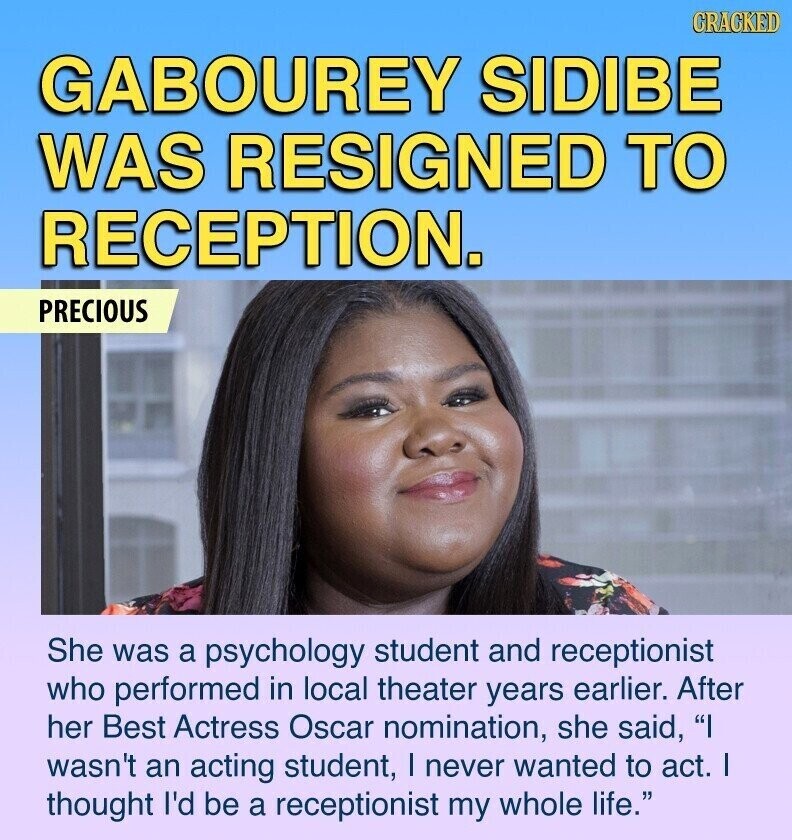 CRACKED GABOUREY SIDIBE WAS RESIGNED TO RECEPTION. PRECIOUS She was a psychology student and receptionist who performed in local theater years earlier. After her Best Actress Oscar nomination, she said, I wasn't an acting student, I never wanted to act. I thought I'd be a receptionist my whole life.