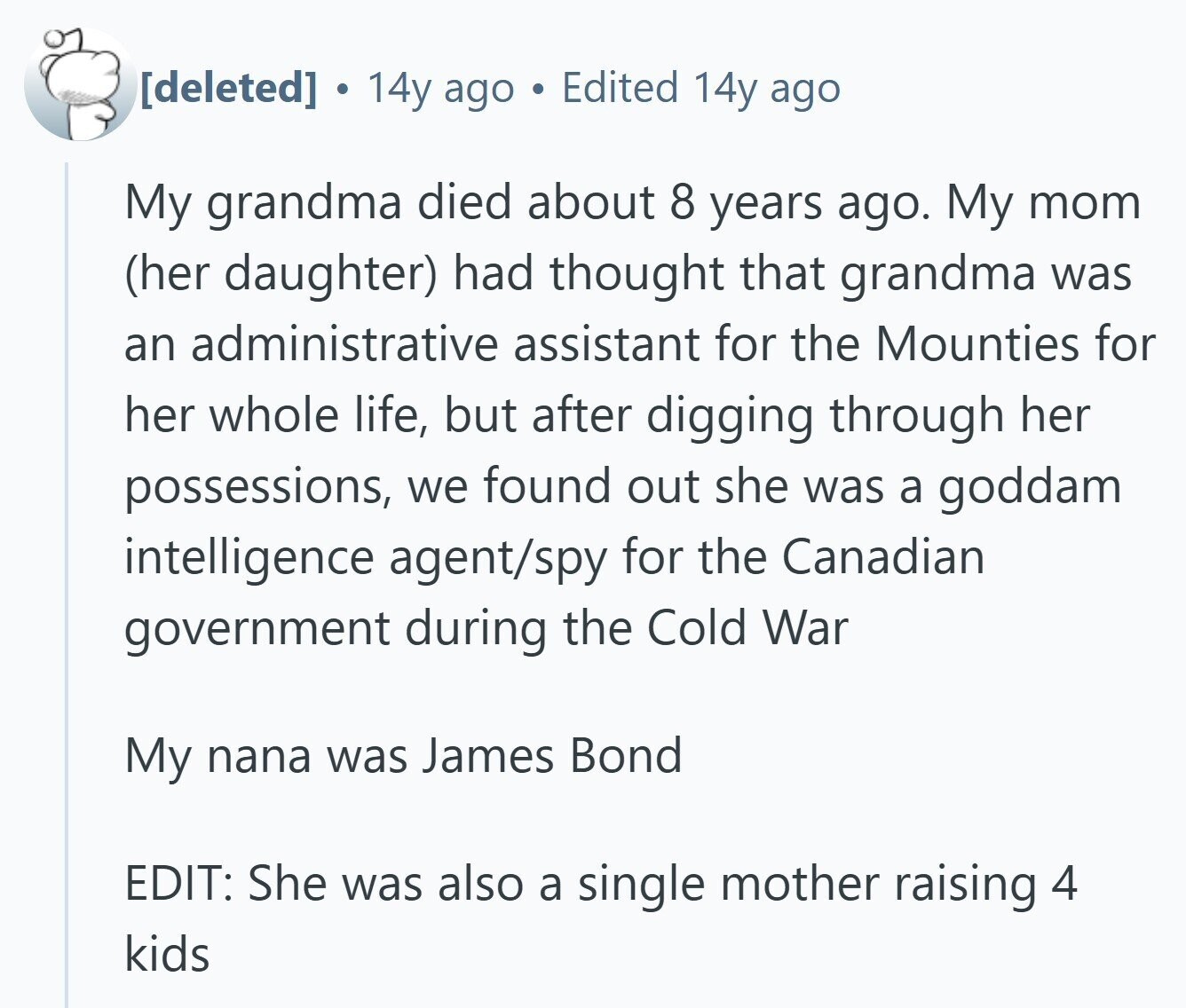  . 14y ago Edited 14y ago My grandma died about 8 years ago. My mom (her daughter) had thought that grandma was an administrative assistant for the Mounties for her whole life, but after digging through her possessions, we found out she was a goddam intelligence agent/spy for the Canadian government during the Cold War My nana was James Bond EDIT: She was also a single mother raising 4 kids 
