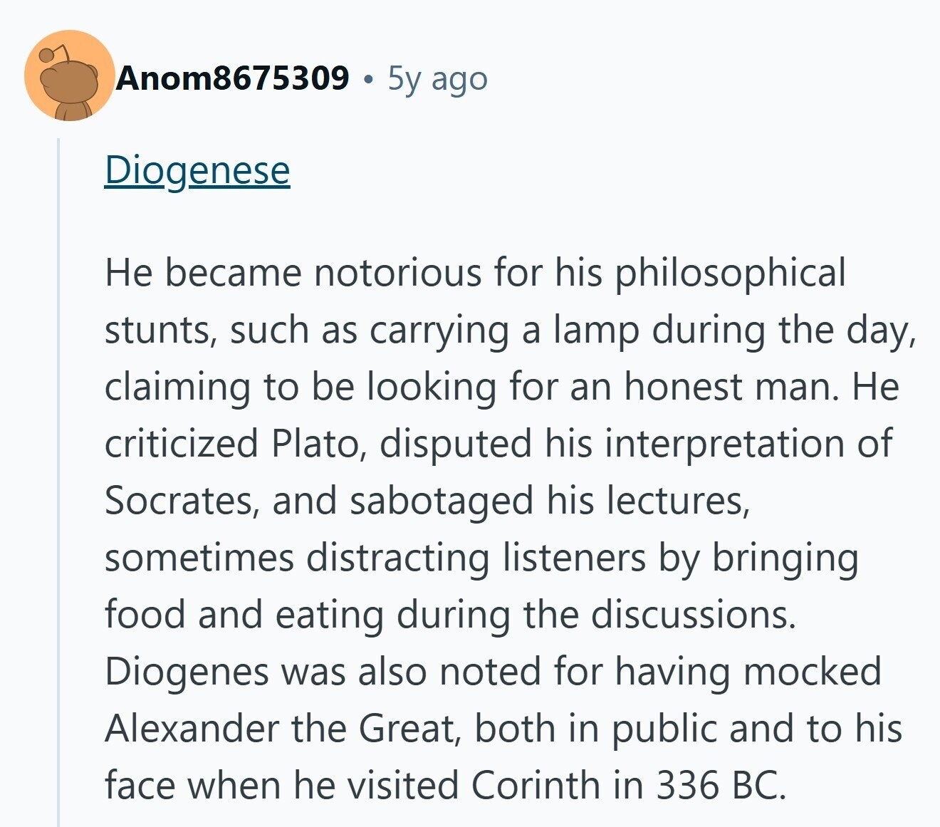 Anom8675309 5y ago Diogenese Не became notorious for his philosophical stunts, such as carrying a lamp during the day, claiming to be looking for an honest man. Не criticized Plato, disputed his interpretation of Socrates, and sabotaged his lectures, sometimes distracting listeners by bringing food and eating during the discussions. Diogenes was also noted for having mocked Alexander the Great, both in public and to his face when he visited Corinth in 336 BC.