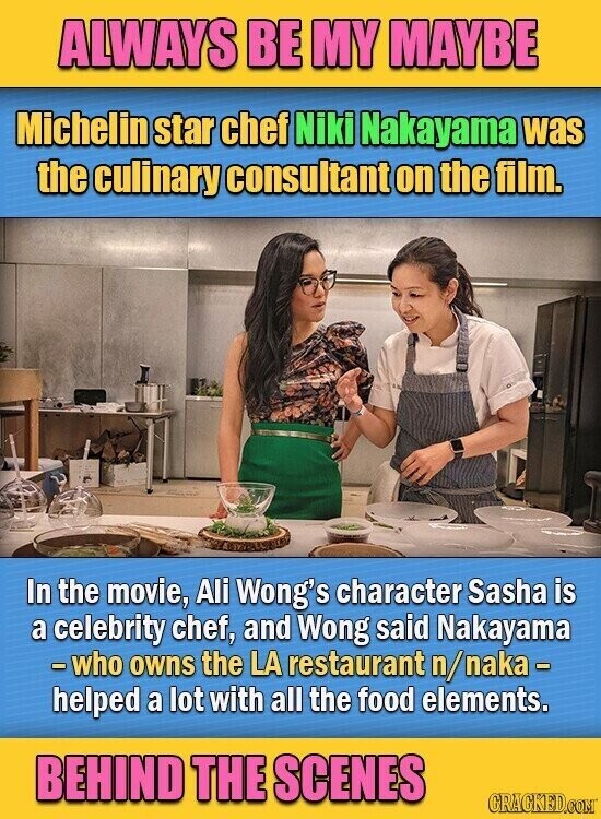 ALWAYS BE MY MAYBE Michelin star chef Niki Nakayama was the culinary consultant on the film. In the movie, Ali Wong's character Sasha is a celebrity chef, and Wong said Nakayama -who owns the LA restaurant n/naka- helped a lot with all the food elements. BEHIND THE SCENES GRACKED.COM