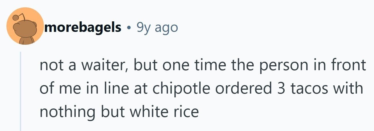 morebagels . 9y ago not a waiter, but one time the person in front of me in line at chipotle ordered 3 tacos with nothing but white rice 