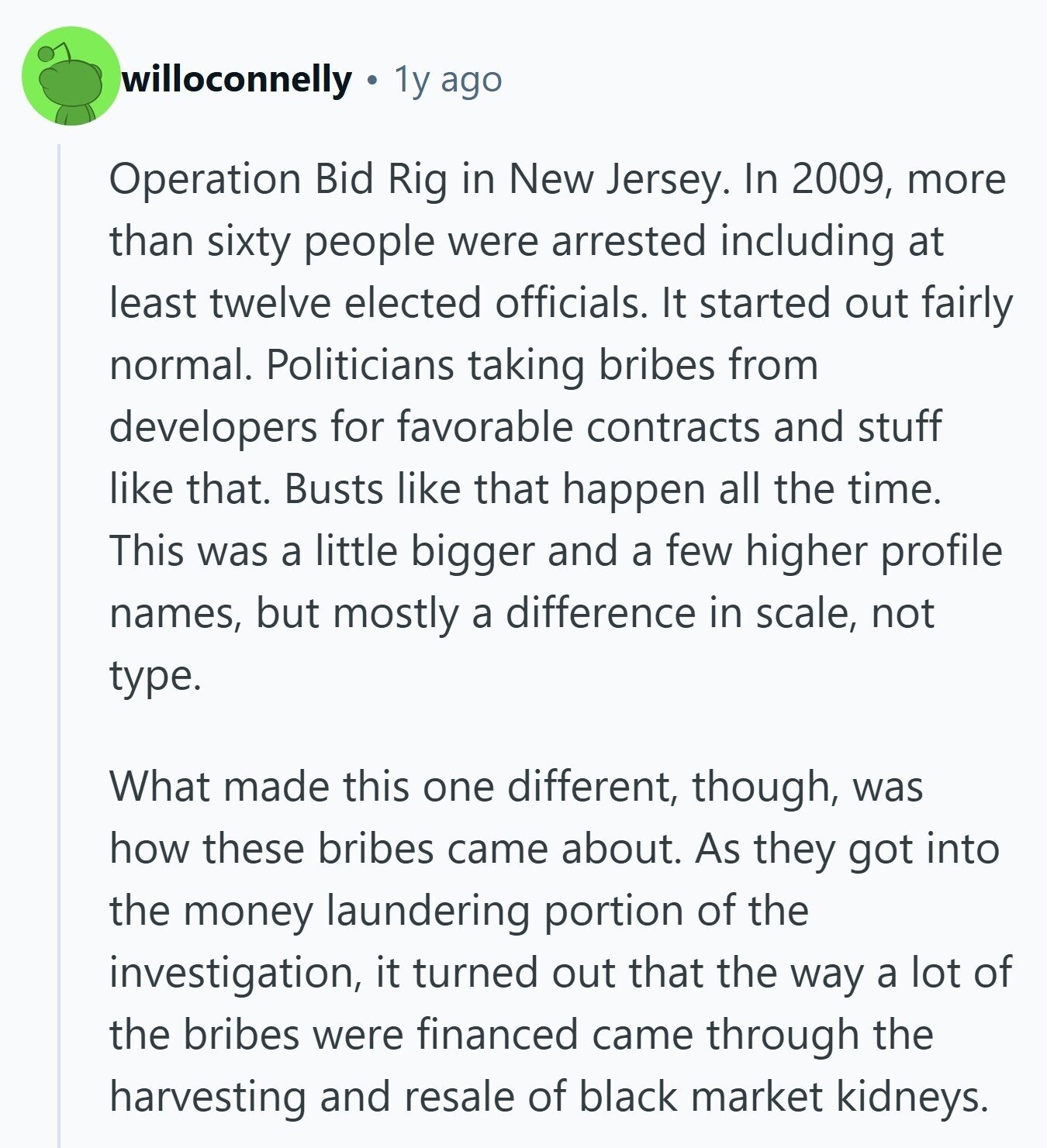 willoconnelly 1y ago Operation Bid Rig in New Jersey. In 2009, more than sixty people were arrested including at least twelve elected officials. It started out fairly normal. Politicians taking bribes from developers for favorable contracts and stuff like that. Busts like that happen all the time. This was a little bigger and a few higher profile names, but mostly a difference in scale, not type. What made this one different, though, was how these bribes came about. As they got into the money laundering portion of the investigation, it turned out that the way a lot of the bribes 