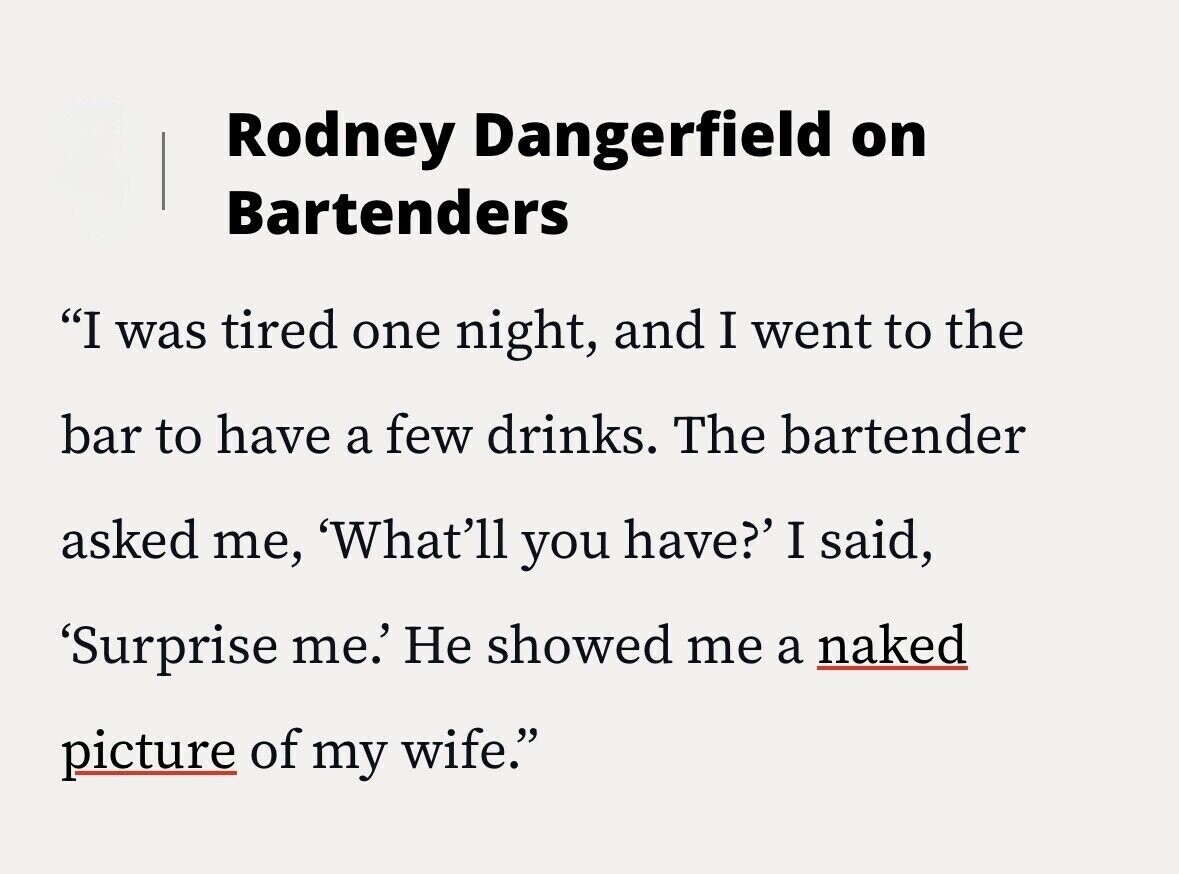 Rodney Dangerfield on Bartenders I was tired one night, and I went to the bar to have a few drinks. The bartender asked me, 'What'll you have?' I said, 'Surprise me.' Не showed me a naked picture of my wife.