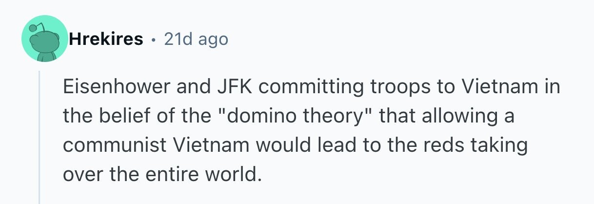 Hrekires . 21d ago Eisenhower and JFK committing troops to Vietnam in the belief of the domino theory that allowing a communist Vietnam would lead to the reds taking over the entire world. 