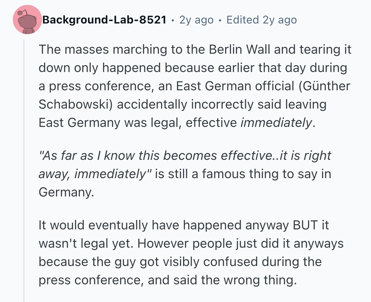 Background-Lab-8521 2y ago Edited 2y ago The masses marching to the Berlin Wall and tearing it down only happened because earlier that day during a press conference, an East German official (Günther Schabowski) accidentally incorrectly said leaving East Germany was legal, effective immediately. As far as / know this becomes effective..it is right away, immediately is still a famous thing to say in Germany. It would eventually have happened anyway BUT it wasn't legal yet. However people just did it anyways because the guy got visibly confused during the press conference, and said the wrong thing. 