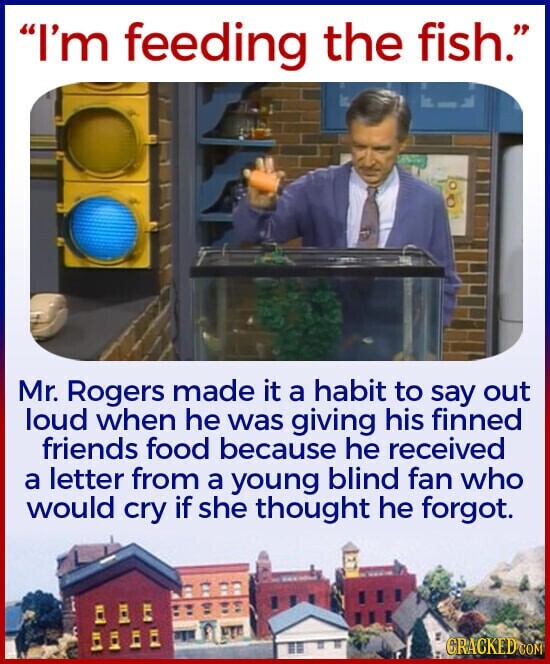 I'm feeding the fish. Mr. Rogers made it a habit to say out loud when he was giving his finned friends food because he received a letter from a young blind fan who would cry if she thought he forgot. CRACKED GON